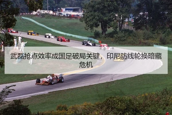武磊抢点效率成国足破局关键，印尼防线轮换暗藏危机